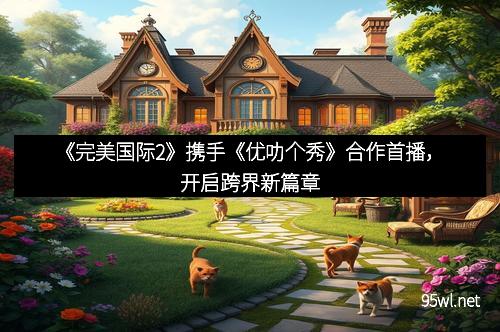 《完美国际2》携手《优叻个秀》合作首播，开启跨界新篇章