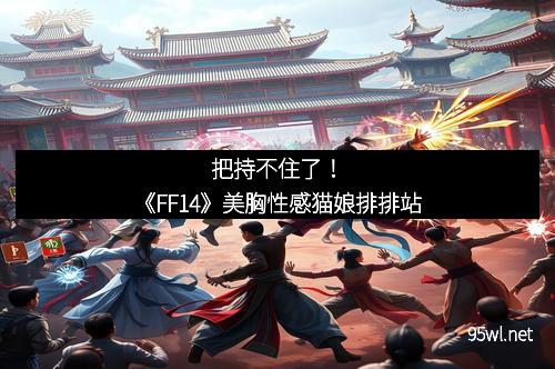 把持不住了！《FF14》美胸性感猫娘排排站