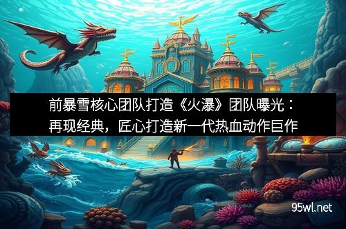 前暴雪核心团队打造《火瀑》团队曝光：再现经典，匠心打造新一代热血动作巨作